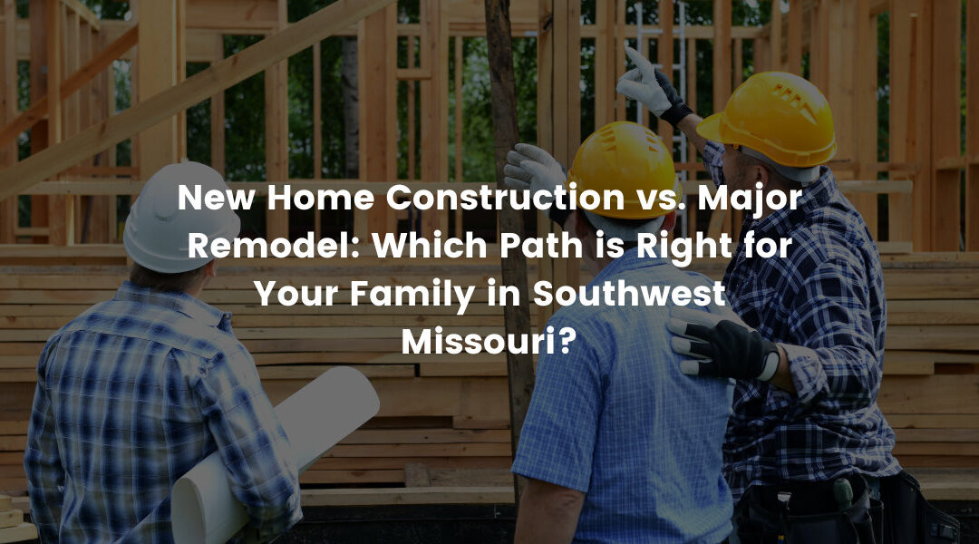New Home Construction vs. Major Remodel: Which Path is Right for Your Family in Southwest Missouri?
