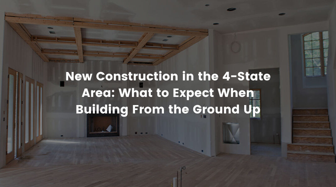 New Construction in the 4-State Area: What to Expect When Building From the Ground Up